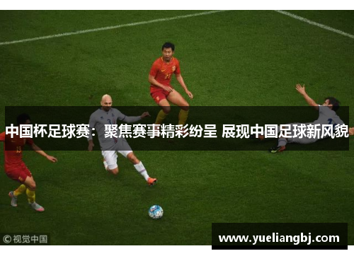 中国杯足球赛：聚焦赛事精彩纷呈 展现中国足球新风貌