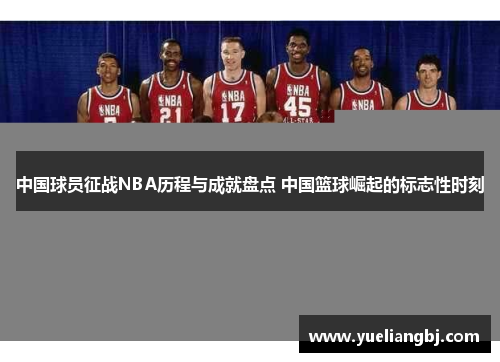 中国球员征战NBA历程与成就盘点 中国篮球崛起的标志性时刻